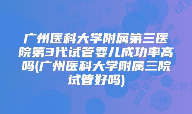 广州医科大学附属第三医院第3代试管婴儿成功率高吗(广州医科大学附属三院试管好吗)
