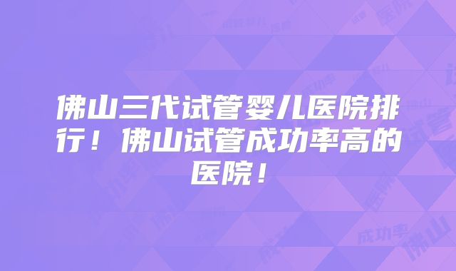 佛山三代试管婴儿医院排行！佛山试管成功率高的医院！