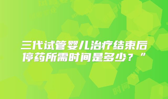 三代试管婴儿治疗结束后停药所需时间是多少？”