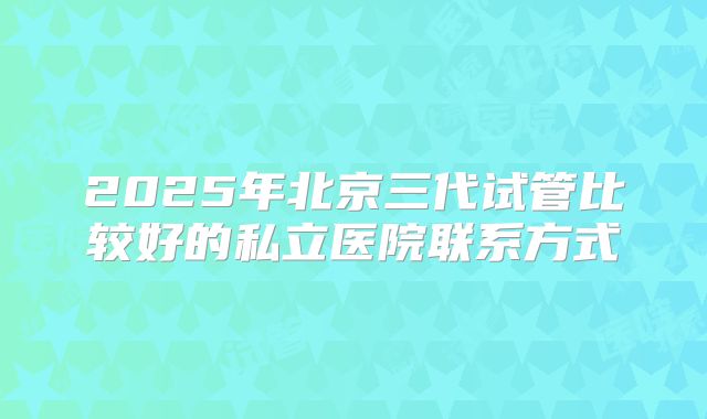 2025年北京三代试管比较好的私立医院联系方式