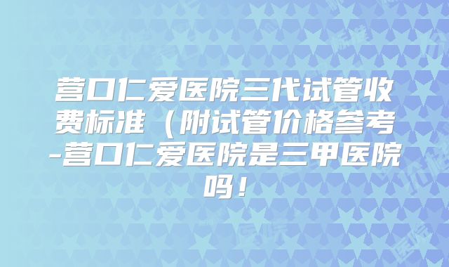 营口仁爱医院三代试管收费标准（附试管价格参考-营口仁爱医院是三甲医院吗！