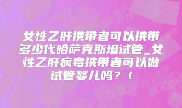 女性乙肝携带者可以携带多少代哈萨克斯坦试管_女性乙肝病毒携带者可以做试管婴儿吗？！