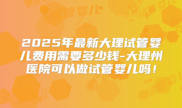 2025年最新大理试管婴儿费用需要多少钱-大理州医院可以做试管婴儿吗!