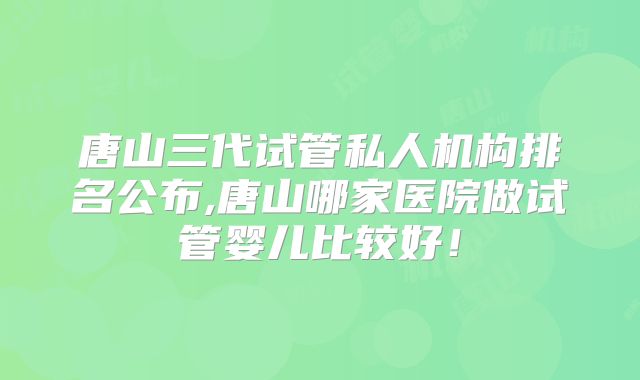 唐山三代试管私人机构排名公布,唐山哪家医院做试管婴儿比较好！