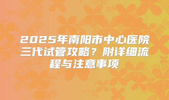 2025年南阳市中心医院三代试管攻略?附详细流程与注意事项