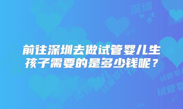 前往深圳去做试管婴儿生孩子需要的是多少钱呢?