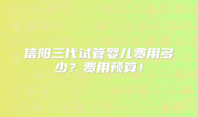 信阳三代试管婴儿费用多少？费用预算！