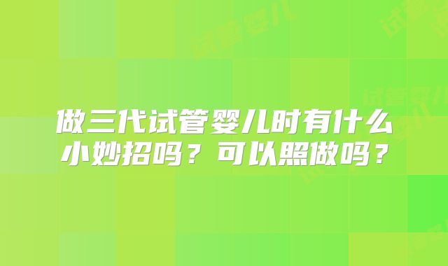 做三代试管婴儿时有什么小妙招吗？可以照做吗？