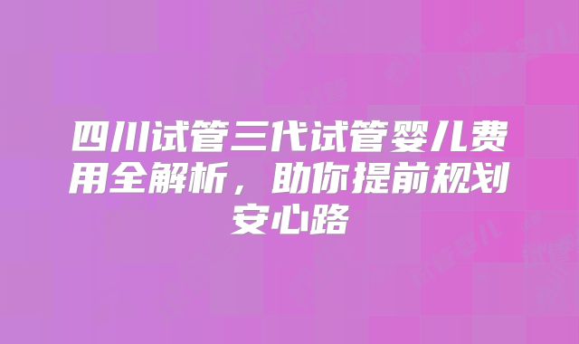 四川试管三代试管婴儿费用全解析，助你提前规划安心路