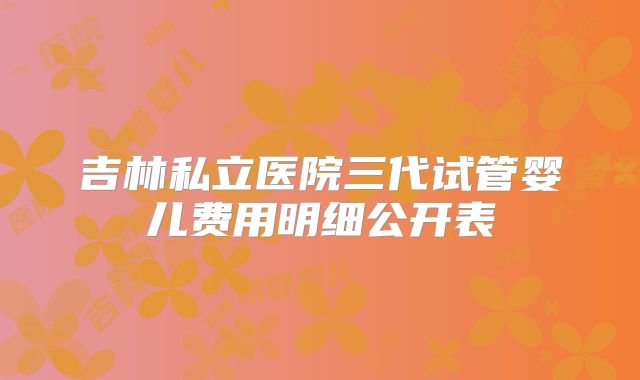 吉林私立医院三代试管婴儿费用明细公开表