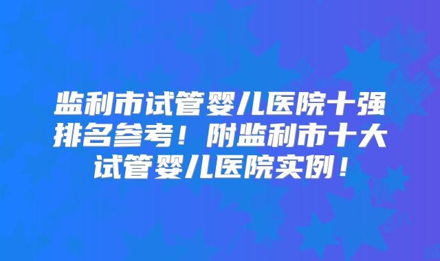 监利市试管婴儿医院十强排名参考！附监利市十大试管婴儿医院实例！