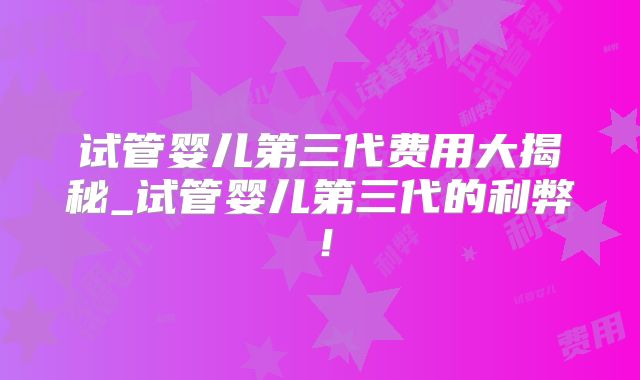 试管婴儿第三代费用大揭秘_试管婴儿第三代的利弊！