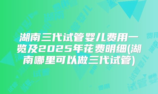 湖南三代试管婴儿费用一览及2025年花费明细(湖南哪里可以做三代试管)