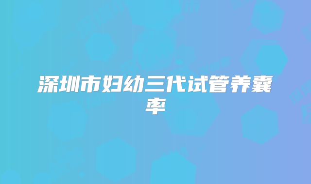 深圳市妇幼三代试管养囊率