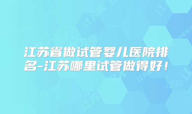 江苏省做试管婴儿医院排名-江苏哪里试管做得好！