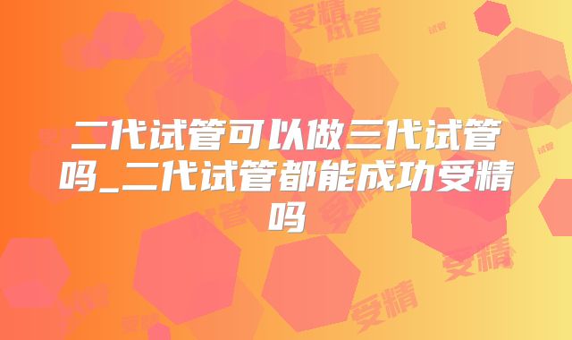 二代试管可以做三代试管吗_二代试管都能成功受精吗