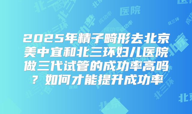 2025年精子畸形去北京美中宜和北三环妇儿医院做三代试管的成功率高吗?如何才能提升成功率