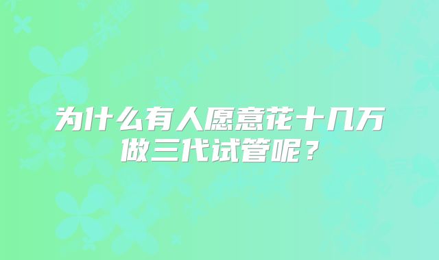 为什么有人愿意花十几万做三代试管呢？