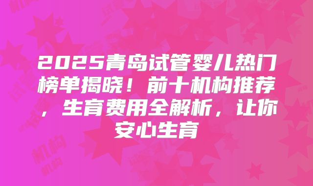2025青岛试管婴儿热门榜单揭晓!前十机构推荐,生育费用全解析,让你安心生育