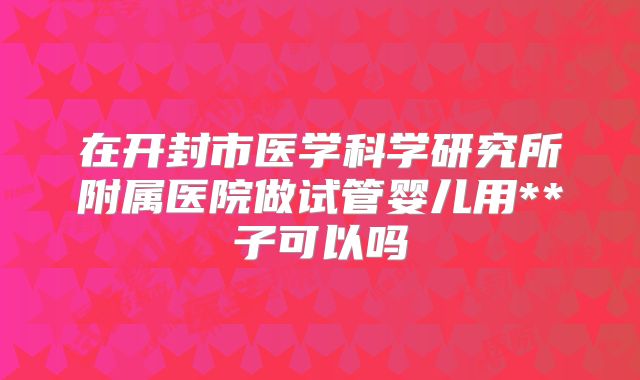 在开封市医学科学研究所附属医院做试管婴儿用**子可以吗