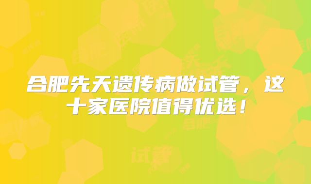 合肥先天遗传病做试管，这十家医院值得优选！