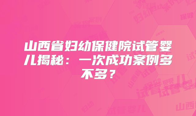 山西省妇幼保健院试管婴儿揭秘：一次成功案例多不多？