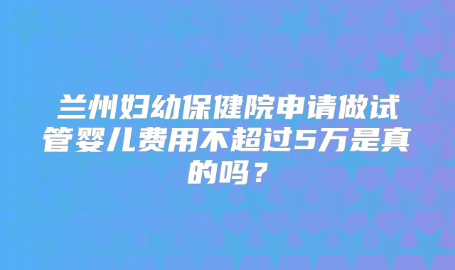 兰州妇幼保健院申请做试管婴儿费用不超过5万是真的吗?