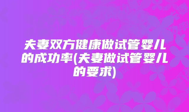 夫妻双方健康做试管婴儿的成功率(夫妻做试管婴儿的要求)