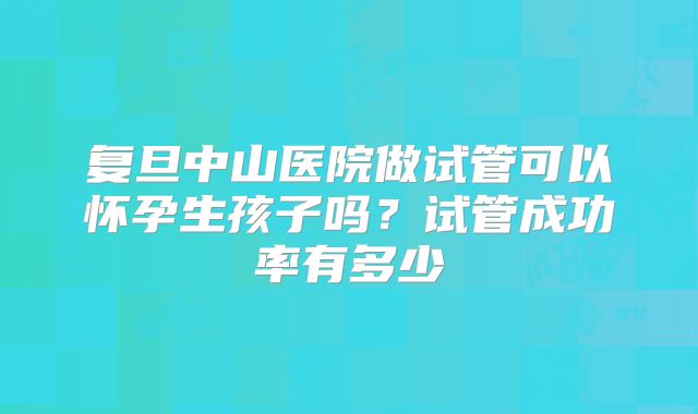 复旦中山医院做试管可以怀孕生孩子吗？试管成功率有多少