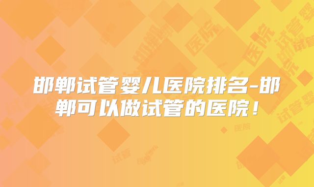 邯郸试管婴儿医院排名-邯郸可以做试管的医院！