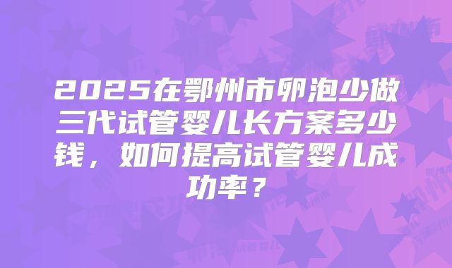 2025在鄂州市卵泡少做三代试管婴儿长方案多少钱,如何提高试管婴儿成功率?