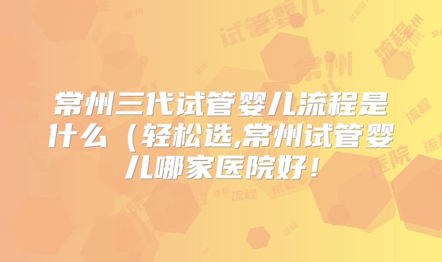 常州三代试管婴儿流程是什么(轻松选,常州试管婴儿哪家医院好!