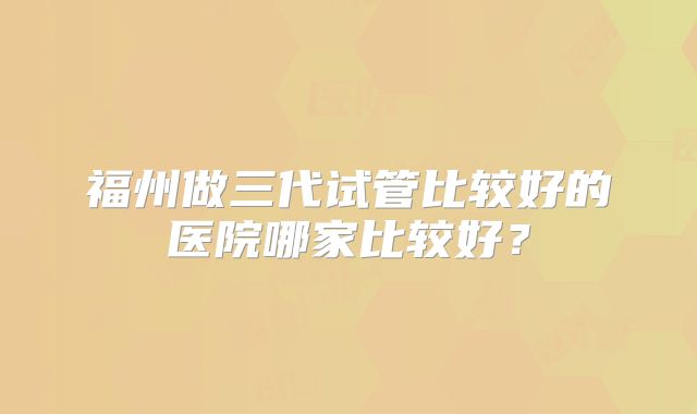 福州做三代试管比较好的医院哪家比较好?