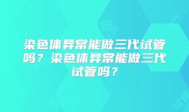 染色体异常能做三代试管吗?染色体异常能做三代试管吗?