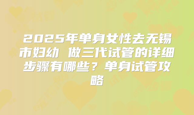 2025年单身女性去无锡市妇幼 做三代试管的详细步骤有哪些？单身试管攻略