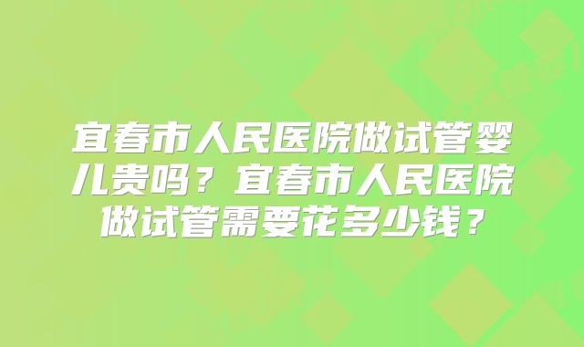 宜春市人民医院做试管婴儿贵吗？宜春市人民医院做试管需要花多少钱？