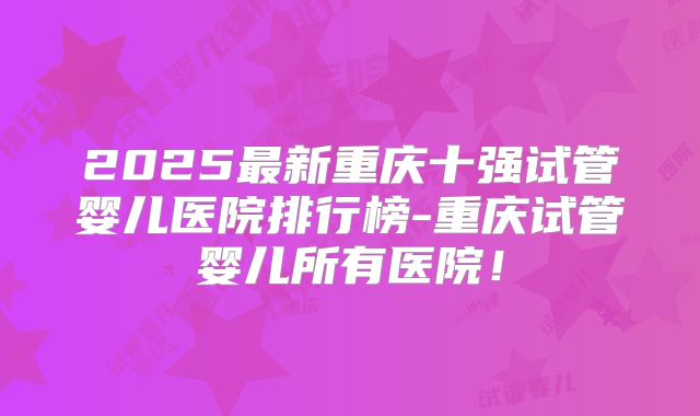 2025最新重庆十强试管婴儿医院排行榜-重庆试管婴儿所有医院!