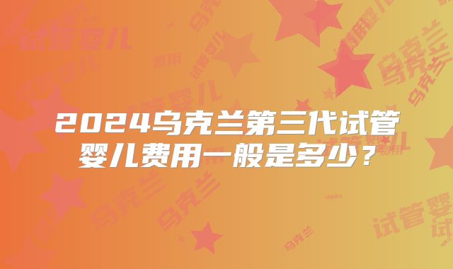 2024乌克兰第三代试管婴儿费用一般是多少？