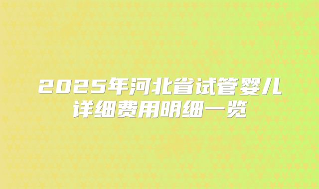 2025年河北省试管婴儿详细费用明细一览