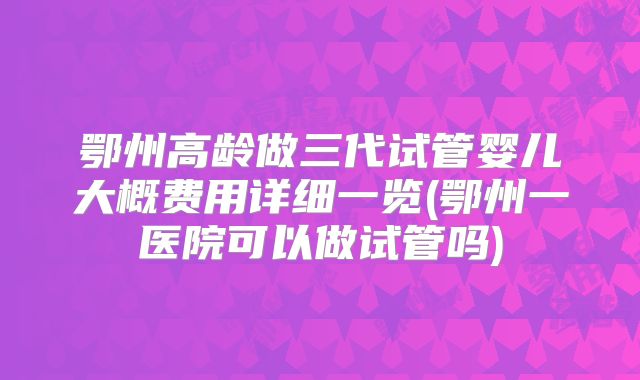 鄂州高龄做三代试管婴儿大概费用详细一览(鄂州一医院可以做试管吗)