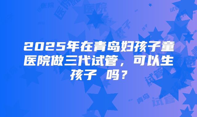 2025年在青岛妇孩子童医院做三代试管,可以生孩子 吗?