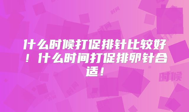 什么时候打促排针比较好!什么时间打促排卵针合适!