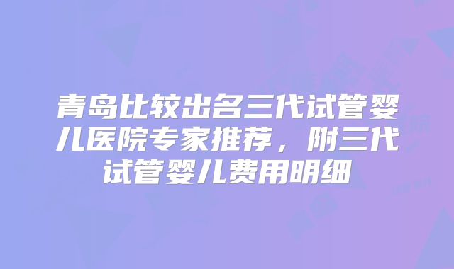 青岛比较出名三代试管婴儿医院专家推荐,附三代试管婴儿费用明细