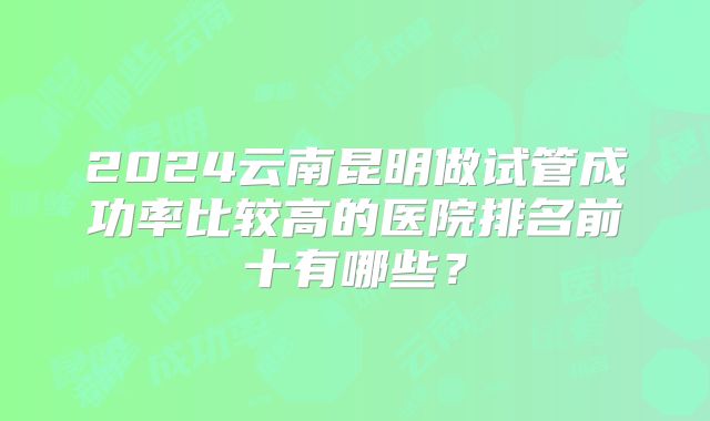 2024云南昆明做试管成功率比较高的医院排名前十有哪些？