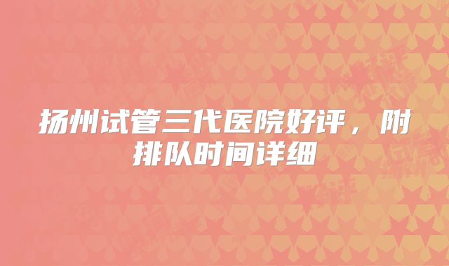 扬州试管三代医院好评，附排队时间详细