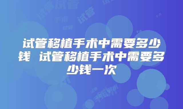 试管移植手术中需要多少钱 试管移植手术中需要多少钱一次