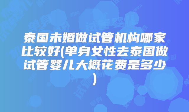 泰国未婚做试管机构哪家比较好(单身女性去泰国做试管婴儿大概花费是多少)