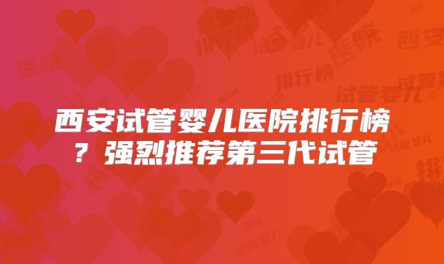 西安试管婴儿医院排行榜?强烈推荐第三代试管