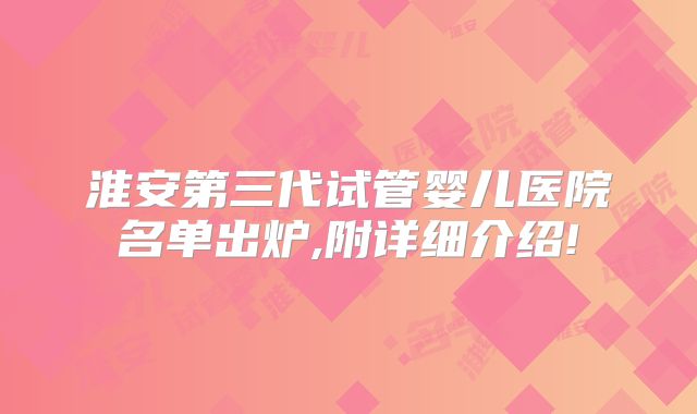 淮安第三代试管婴儿医院名单出炉,附详细介绍!