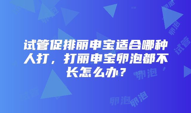 试管促排丽申宝适合哪种人打,打丽申宝卵泡都不长怎么办?